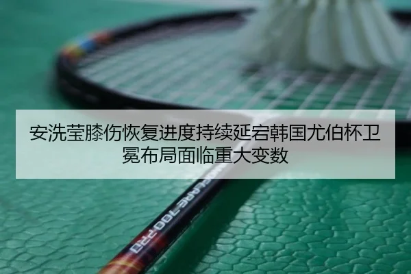 安洗莹膝伤恢复进度持续延宕韩国尤伯杯卫冕布局面临重大变数
