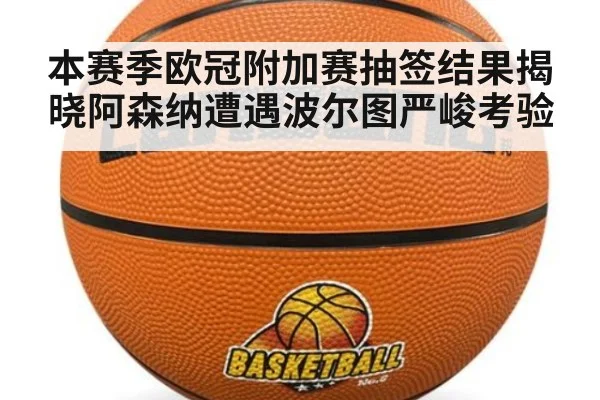 本赛季欧冠附加赛抽签结果揭晓阿森纳遭遇波尔图严峻考验